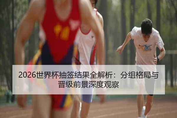 2026世界杯抽签结果全解析：分组格局与晋级前景深度观察